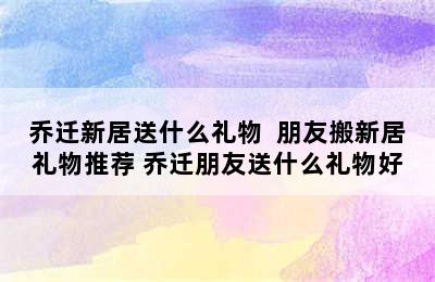 乔迁新居送什么礼物  朋友搬新居礼物推荐 乔迁朋友送什么礼物好